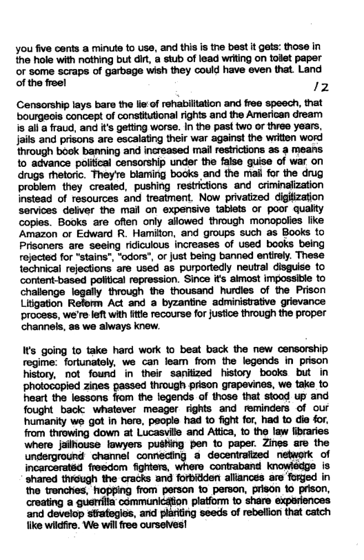 you five cents a minute to use, and this is the best it gets: those in the hole with nothing but dirt, a stub of lead writing on tollet paper  or some scraps of garbage wish they could have even that. Land of the freel 2  Censorship lays bare the lie’of rehabilitation and free speech, that bourgeois concept of constitutional rights and the American dream is all a fraud, and it’s getting worse. In the past two or three years, jails and prisons are escalating their war against the written word through bosk banning and increased mail restrictions as a means to advance political censorship under the false guise of war on drugs thetoric. They’re blaming books and the mail for the drug problem they created, pushing restrictions and criminalization instead of resources and treatment. Now privatized digitization services deliver the mail on expensive tablets or poor quality copies. Books are ofien only allowed through monopolies like Amazon or Edward R. Hamilton, and groups such as Books to Prisoners are seeing ridiculous increases of used books being rejected for "stains”, “odors", or just being banned entirely. These technical rejections are used as purportedly neutral disguise to content-based political repression. Since it’s almost impossible to chalange legelly through the thousand hurdies of the Prison Litigation R Act and a byzantine administrative grievance process, we’re left with fitle recourse for justioe through the proper channels, as we always knew.  Its going to take hard work to beat back the new censorship regime: fortunately, we can leam from the legends in prison history, not found in their sanitized history bocks but in photocopied zines passed through prison grapevines, we take to heart the lessons from the legends of those that stood up and fought back: whatever meager rights and reminders of our humanity we got in here, people had to fight for, had to die for, from throwing down at Lucasville and Attica, to the law fibraries where jilliouse lawyers pushing pen to paper. Zines are the underground chamel cornecting & decentraiized network of incarceratéd freedom fighters, where contraband knowledge is ‘shared through the cracks and forbidden alliances are ‘forged in the trenchies, hopping from person to person, prison 1o prison, creating a guerrilia communicaion platform to share experiences and develop stategies, and plariting seeds of rebellion that catch like wildfire. We will free oursetves! 